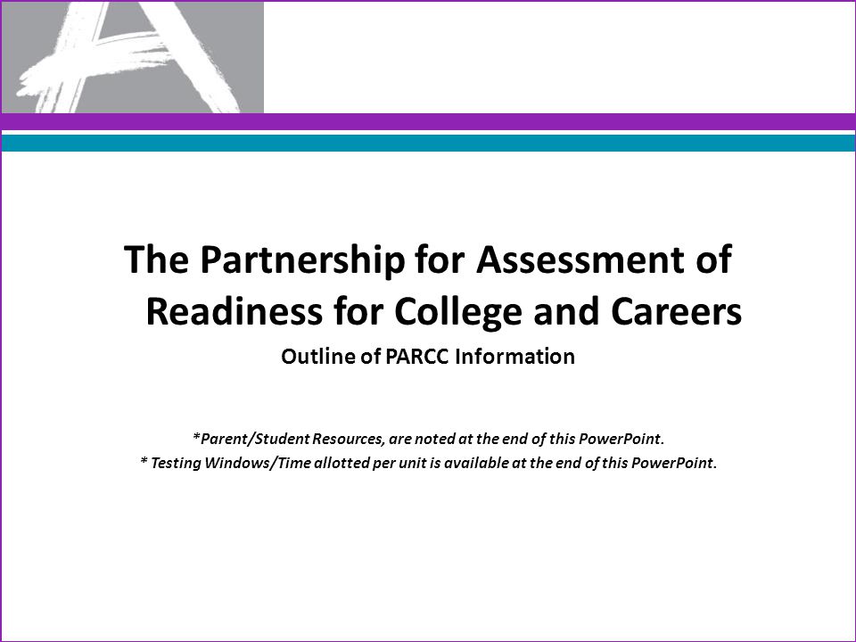 The Partnership for Assessment of Readiness for College and Careers Outline of PARCC Information *Parent/Student Resources, are noted at the end of this PowerPoint.