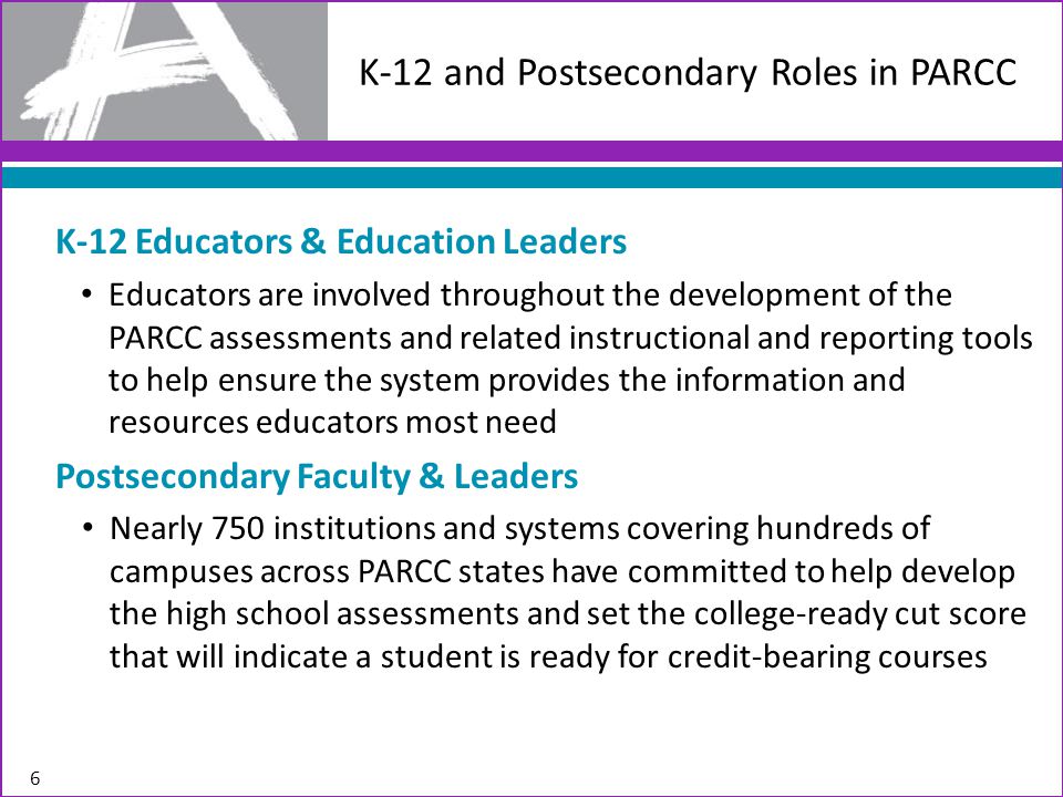 6 K-12 and Postsecondary Roles in PARCC K-12 Educators & Education Leaders Educators are involved throughout the development of the PARCC assessments and related instructional and reporting tools to help ensure the system provides the information and resources educators most need Postsecondary Faculty & Leaders Nearly 750 institutions and systems covering hundreds of campuses across PARCC states have committed to help develop the high school assessments and set the college-ready cut score that will indicate a student is ready for credit-bearing courses