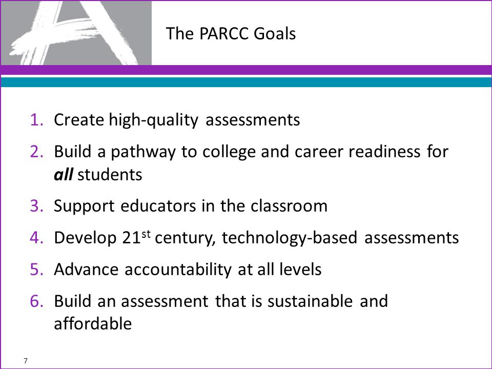 1.Create high-quality assessments 2.Build a pathway to college and career readiness for all students 3.Support educators in the classroom 4.Develop 21 st century, technology-based assessments 5.Advance accountability at all levels 6.Build an assessment that is sustainable and affordable The PARCC Goals 7
