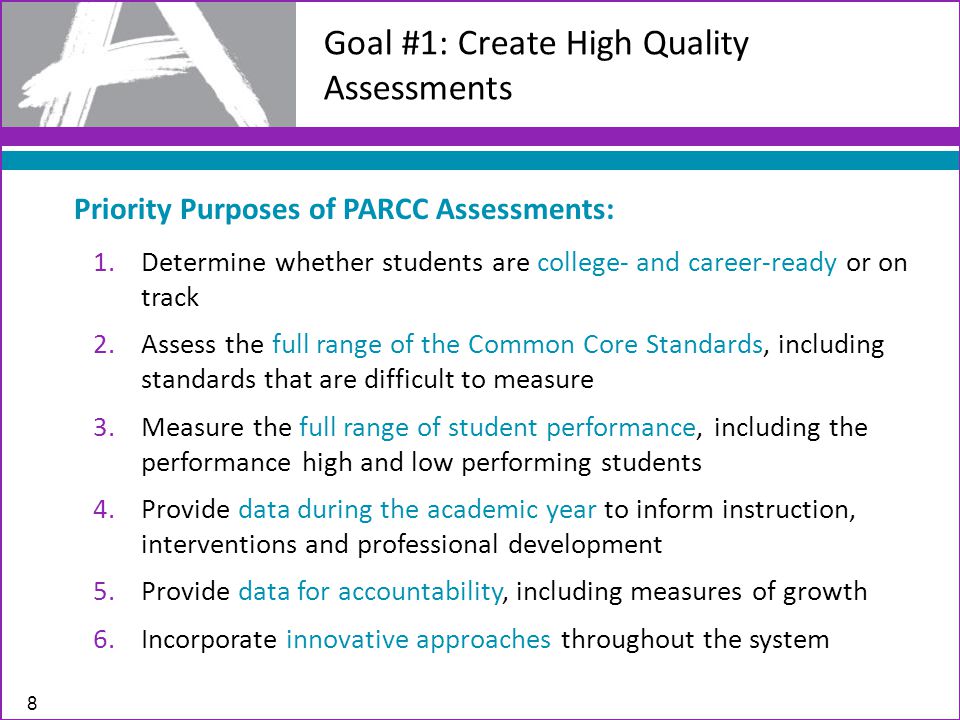 8 Goal #1: Create High Quality Assessments Priority Purposes of PARCC Assessments: 1.Determine whether students are college- and career-ready or on track 2.Assess the full range of the Common Core Standards, including standards that are difficult to measure 3.Measure the full range of student performance, including the performance high and low performing students 4.Provide data during the academic year to inform instruction, interventions and professional development 5.Provide data for accountability, including measures of growth 6.Incorporate innovative approaches throughout the system