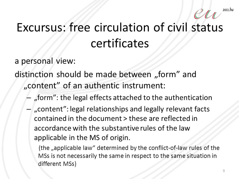 Excursus: free circulation of civil status certificates a personal view: distinction should be made between „form and „content of an authentic instrument: – „form : the legal effects attached to the authentication – „content : legal relationships and legally relevant facts contained in the document > these are reflected in accordance with the substantive rules of the law applicable in the MS of origin.