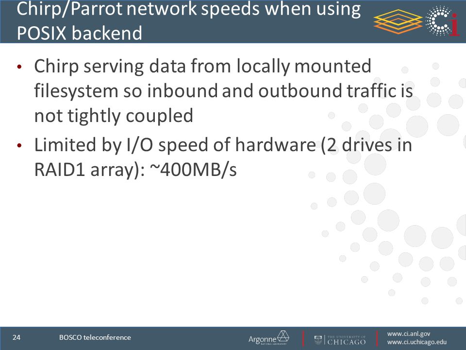 Chirp/Parrot network speeds when using POSIX backend Chirp serving data from locally mounted filesystem so inbound and outbound traffic is not tightly coupled Limited by I/O speed of hardware (2 drives in RAID1 array): ~400MB/s BOSCO teleconference