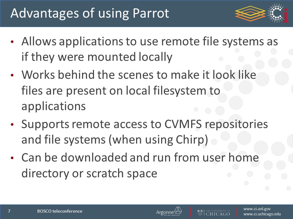 7 Advantages of using Parrot Allows applications to use remote file systems as if they were mounted locally Works behind the scenes to make it look like files are present on local filesystem to applications Supports remote access to CVMFS repositories and file systems (when using Chirp) Can be downloaded and run from user home directory or scratch space BOSCO teleconference