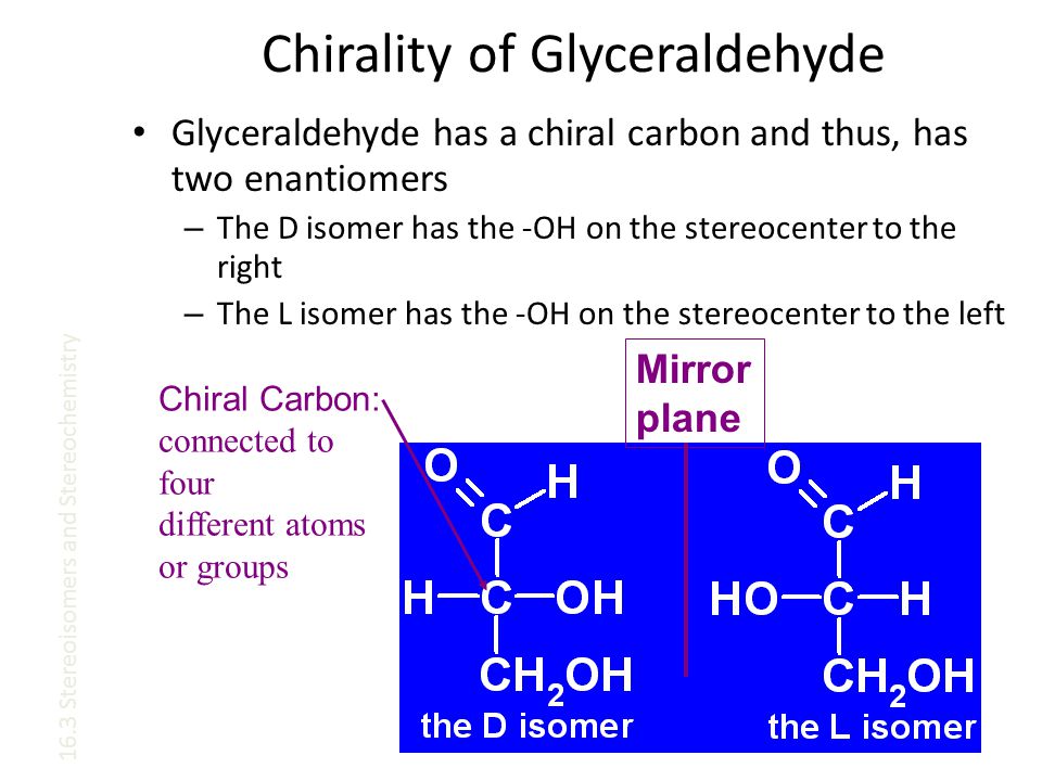 Chirality of Glyceraldehyde Glyceraldehyde has a chiral carbon and thus, has two enantiomers – The D isomer has the -OH on the stereocenter to the right – The L isomer has the -OH on the stereocenter to the left Mirror plane 16.3 Stereoisomers and Stereochemistry Chiral Carbon: connected to four different atoms or groups