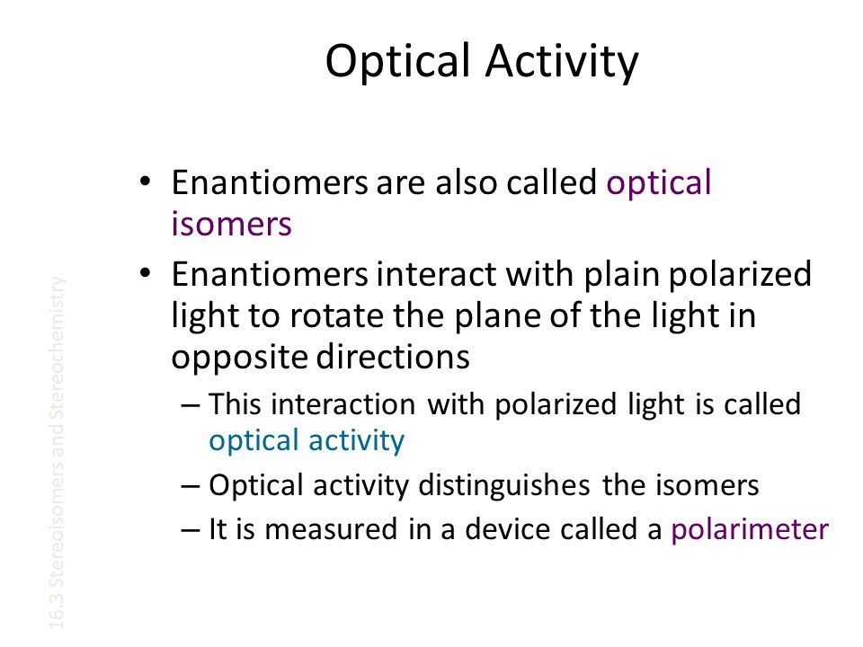 Optical Activity Enantiomers are also called optical isomers Enantiomers interact with plain polarized light to rotate the plane of the light in opposite directions – This interaction with polarized light is called optical activity – Optical activity distinguishes the isomers – It is measured in a device called a polarimeter 16.3 Stereoisomers and Stereochemistry