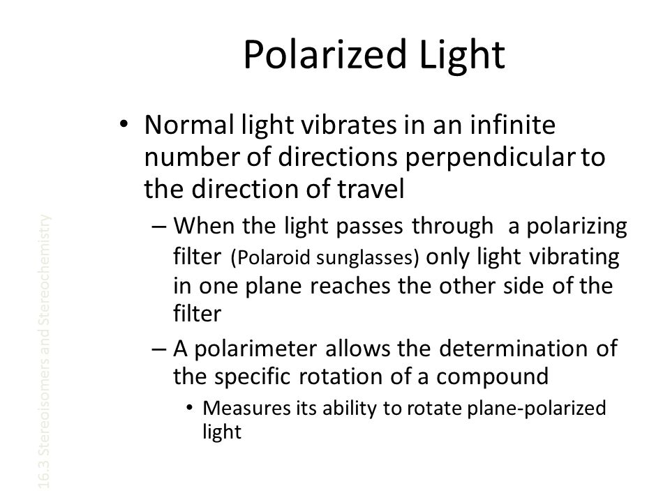 Polarized Light Normal light vibrates in an infinite number of directions perpendicular to the direction of travel – When the light passes through a polarizing filter (Polaroid sunglasses) only light vibrating in one plane reaches the other side of the filter – A polarimeter allows the determination of the specific rotation of a compound Measures its ability to rotate plane-polarized light 16.3 Stereoisomers and Stereochemistry