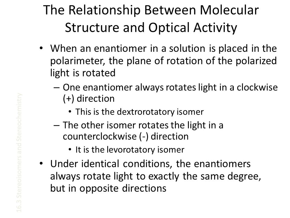 The Relationship Between Molecular Structure and Optical Activity When an enantiomer in a solution is placed in the polarimeter, the plane of rotation of the polarized light is rotated – One enantiomer always rotates light in a clockwise (+) direction This is the dextrorotatory isomer – The other isomer rotates the light in a counterclockwise (-) direction It is the levorotatory isomer Under identical conditions, the enantiomers always rotate light to exactly the same degree, but in opposite directions 16.3 Stereoisomers and Stereochemistry