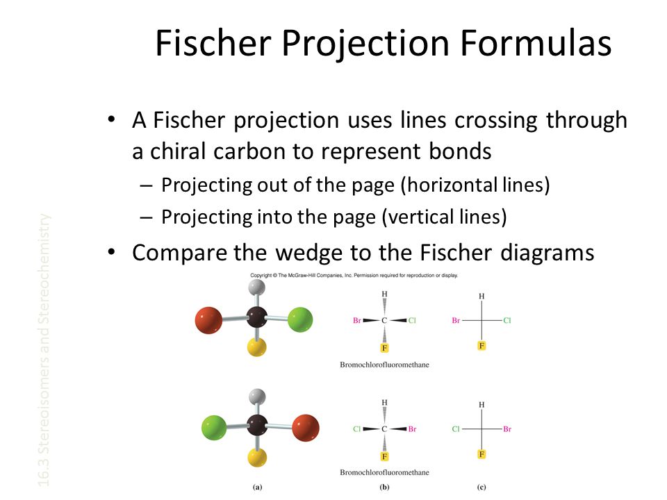 Fischer Projection Formulas A Fischer projection uses lines crossing through a chiral carbon to represent bonds – Projecting out of the page (horizontal lines) – Projecting into the page (vertical lines) Compare the wedge to the Fischer diagrams 16.3 Stereoisomers and Stereochemistry