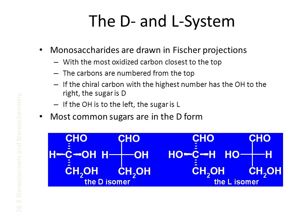 The D- and L-System Monosaccharides are drawn in Fischer projections – With the most oxidized carbon closest to the top – The carbons are numbered from the top – If the chiral carbon with the highest number has the OH to the right, the sugar is D – If the OH is to the left, the sugar is L Most common sugars are in the D form 16.3 Stereoisomers and Stereochemistry