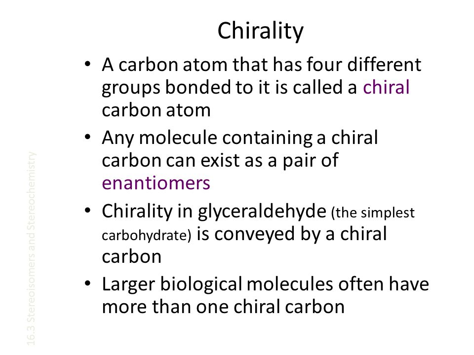 Chirality A carbon atom that has four different groups bonded to it is called a chiral carbon atom Any molecule containing a chiral carbon can exist as a pair of enantiomers Chirality in glyceraldehyde (the simplest carbohydrate) is conveyed by a chiral carbon Larger biological molecules often have more than one chiral carbon 16.3 Stereoisomers and Stereochemistry