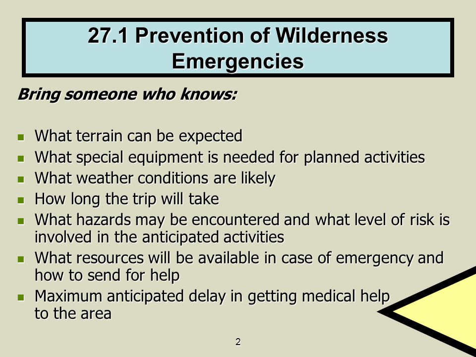 Prevention of Wilderness Emergencies Bring someone who knows: What terrain can be expected What terrain can be expected What special equipment is needed for planned activities What special equipment is needed for planned activities What weather conditions are likely What weather conditions are likely How long the trip will take How long the trip will take What hazards may be encountered and what level of risk is involved in the anticipated activities What hazards may be encountered and what level of risk is involved in the anticipated activities What resources will be available in case of emergency and how to send for help What resources will be available in case of emergency and how to send for help Maximum anticipated delay in getting medical help to the area Maximum anticipated delay in getting medical help to the area