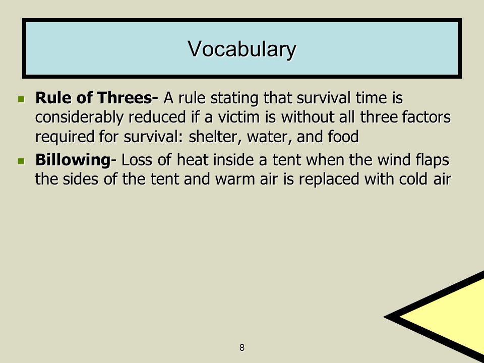 8 Vocabulary Rule of Threes- A rule stating that survival time is considerably reduced if a victim is without all three factors required for survival: shelter, water, and food Rule of Threes- A rule stating that survival time is considerably reduced if a victim is without all three factors required for survival: shelter, water, and food Billowing- Loss of heat inside a tent when the wind flaps the sides of the tent and warm air is replaced with cold air Billowing- Loss of heat inside a tent when the wind flaps the sides of the tent and warm air is replaced with cold air