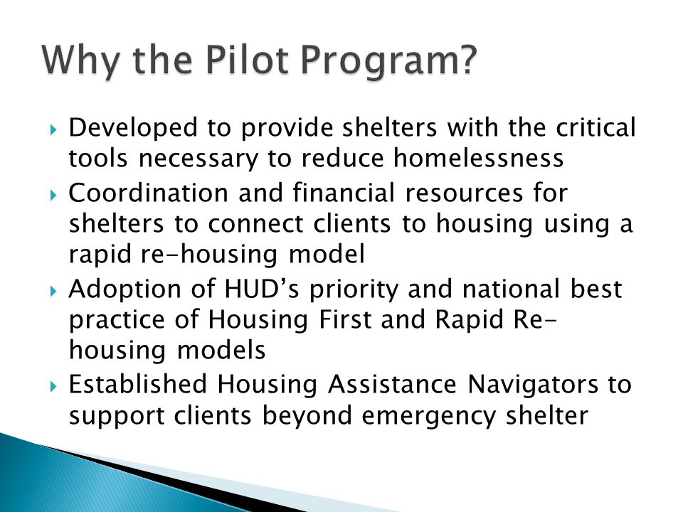  Developed to provide shelters with the critical tools necessary to reduce homelessness  Coordination and financial resources for shelters to connect clients to housing using a rapid re-housing model  Adoption of HUD’s priority and national best practice of Housing First and Rapid Re- housing models  Established Housing Assistance Navigators to support clients beyond emergency shelter