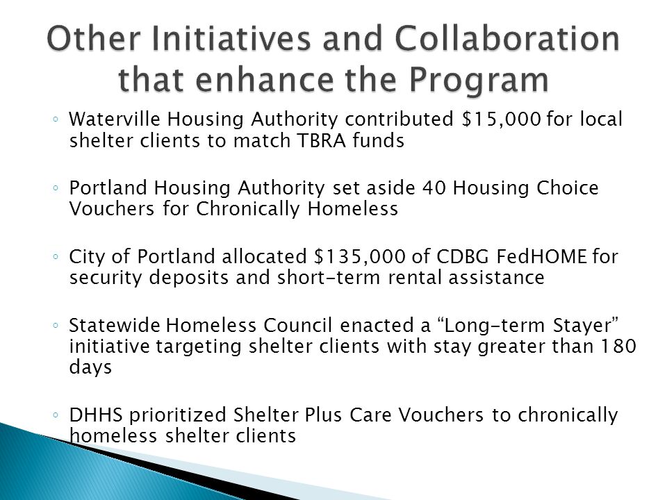 ◦ Waterville Housing Authority contributed $15,000 for local shelter clients to match TBRA funds ◦ Portland Housing Authority set aside 40 Housing Choice Vouchers for Chronically Homeless ◦ City of Portland allocated $135,000 of CDBG FedHOME for security deposits and short-term rental assistance ◦ Statewide Homeless Council enacted a Long-term Stayer initiative targeting shelter clients with stay greater than 180 days ◦ DHHS prioritized Shelter Plus Care Vouchers to chronically homeless shelter clients