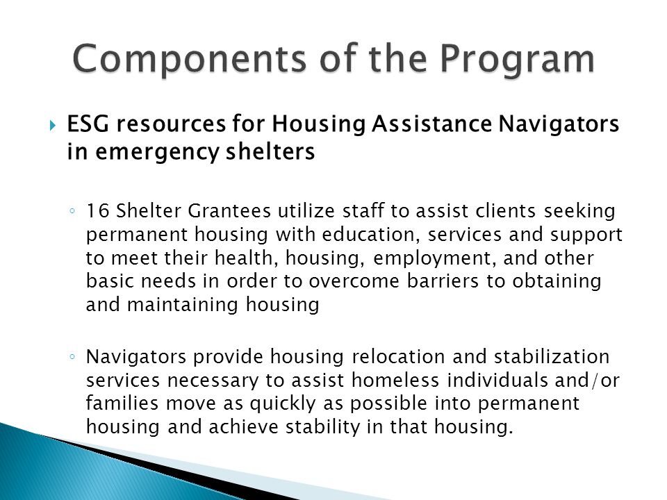  ESG resources for Housing Assistance Navigators in emergency shelters ◦ 16 Shelter Grantees utilize staff to assist clients seeking permanent housing with education, services and support to meet their health, housing, employment, and other basic needs in order to overcome barriers to obtaining and maintaining housing ◦ Navigators provide housing relocation and stabilization services necessary to assist homeless individuals and/or families move as quickly as possible into permanent housing and achieve stability in that housing.