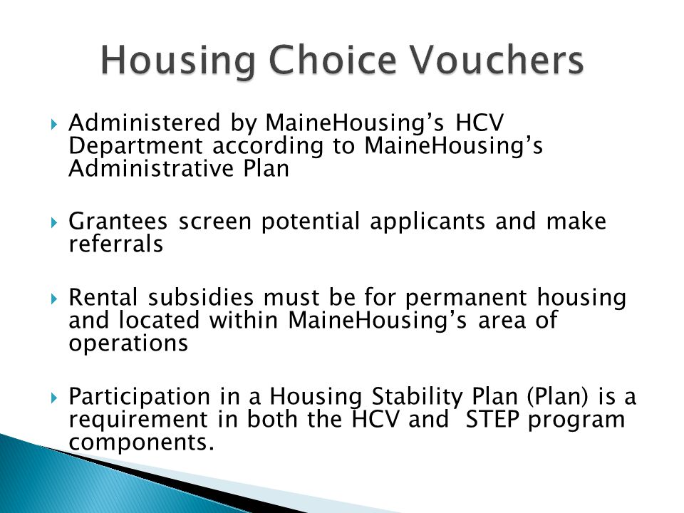  Administered by MaineHousing’s HCV Department according to MaineHousing’s Administrative Plan  Grantees screen potential applicants and make referrals  Rental subsidies must be for permanent housing and located within MaineHousing’s area of operations  Participation in a Housing Stability Plan (Plan) is a requirement in both the HCV and STEP program components.