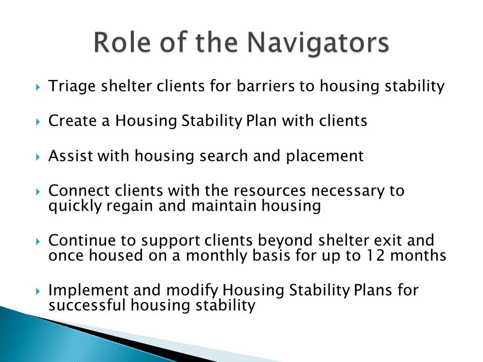  Triage shelter clients for barriers to housing stability  Create a Housing Stability Plan with clients  Assist with housing search and placement  Connect clients with the resources necessary to quickly regain and maintain housing  Continue to support clients beyond shelter exit and once housed on a monthly basis for up to 12 months  Implement and modify Housing Stability Plans for successful housing stability