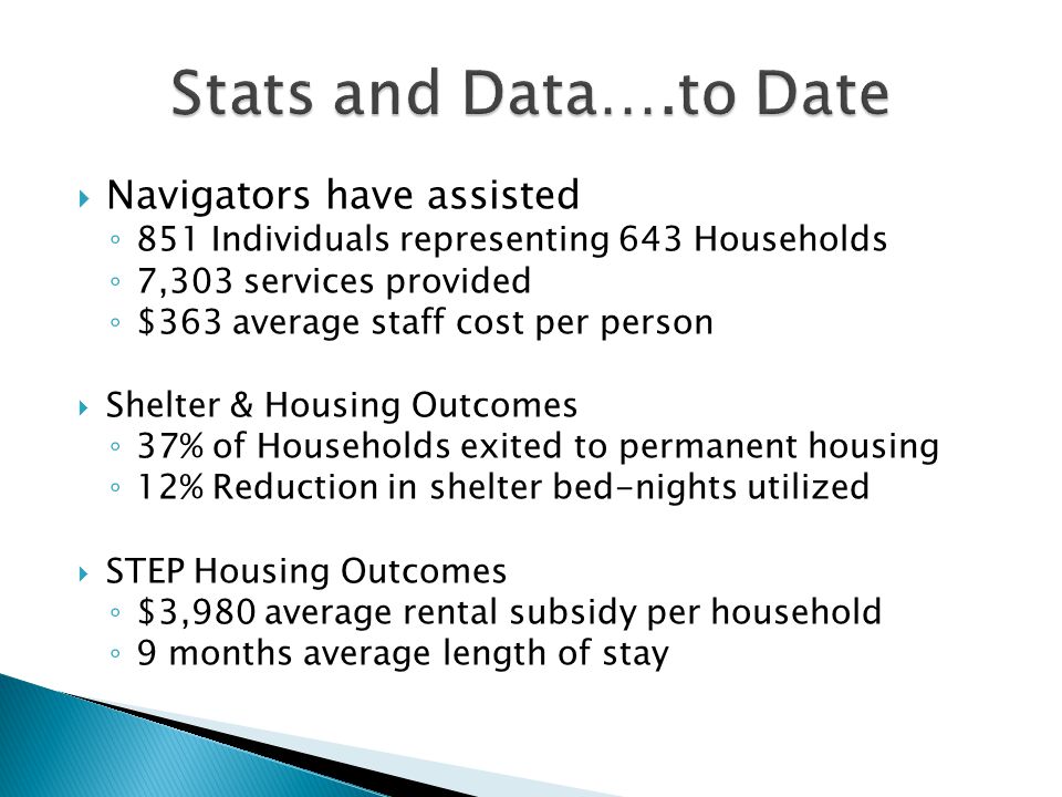  Navigators have assisted ◦ 851 Individuals representing 643 Households ◦ 7,303 services provided ◦ $363 average staff cost per person  Shelter & Housing Outcomes ◦ 37% of Households exited to permanent housing ◦ 12% Reduction in shelter bed-nights utilized  STEP Housing Outcomes ◦ $3,980 average rental subsidy per household ◦ 9 months average length of stay