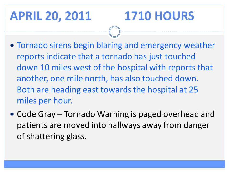 APRIL 20, HOURS Tornado sirens begin blaring and emergency weather reports indicate that a tornado has just touched down 10 miles west of the hospital with reports that another, one mile north, has also touched down.