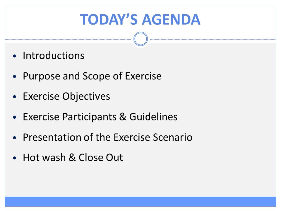 TODAY’S AGENDA Introductions Purpose and Scope of Exercise Exercise Objectives Exercise Participants & Guidelines Presentation of the Exercise Scenario Hot wash & Close Out
