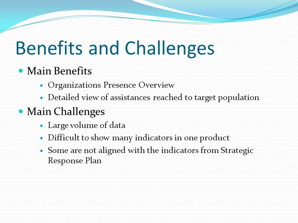 Benefits and Challenges Main Benefits Organizations Presence Overview Detailed view of assistances reached to target population Main Challenges Large volume of data Difficult to show many indicators in one product Some are not aligned with the indicators from Strategic Response Plan