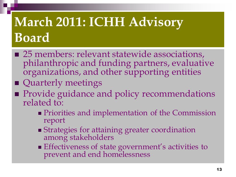 13 March 2011: ICHH Advisory Board 25 members: relevant statewide associations, philanthropic and funding partners, evaluative organizations, and other supporting entities Quarterly meetings Provide guidance and policy recommendations related to: Priorities and implementation of the Commission report Strategies for attaining greater coordination among stakeholders Effectiveness of state government’s activities to prevent and end homelessness