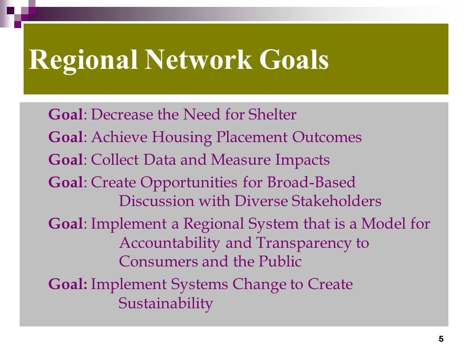 5 Regional Network Goals Goal : Decrease the Need for Shelter Goal : Achieve Housing Placement Outcomes Goal : Collect Data and Measure Impacts Goal : Create Opportunities for Broad-Based Discussion with Diverse Stakeholders Goal : Implement a Regional System that is a Model for Accountability and Transparency to Consumers and the Public Goal: Implement Systems Change to Create Sustainability
