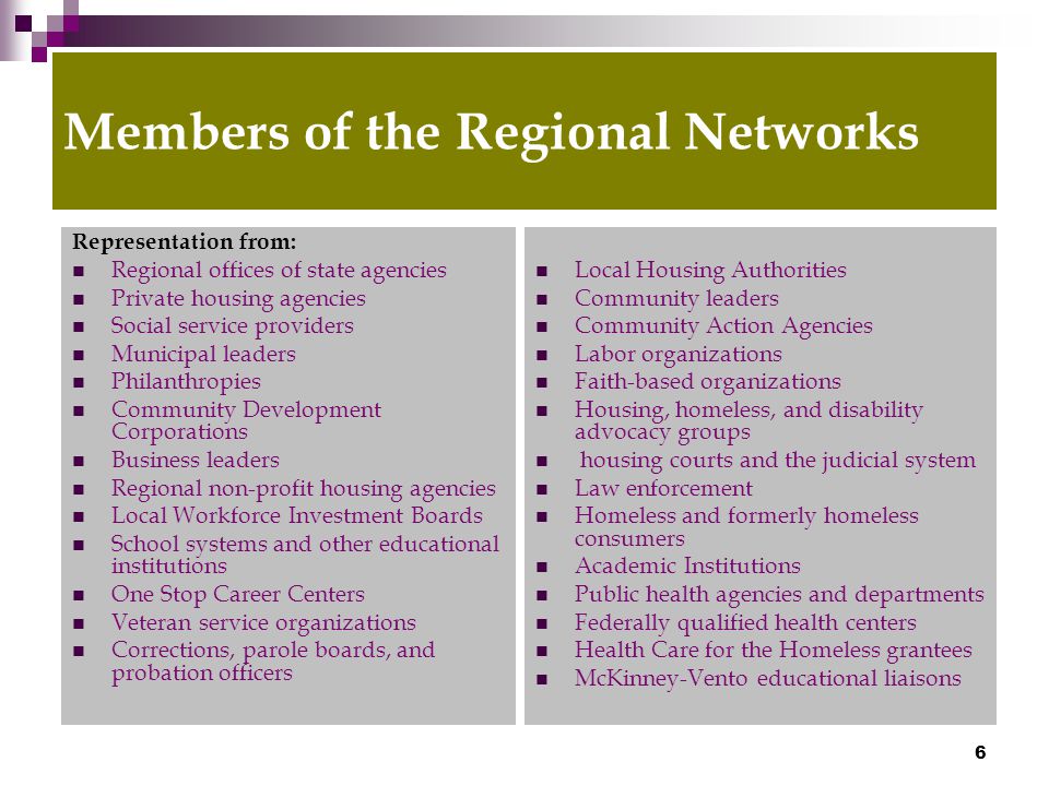 6 Members of the Regional Networks Representation from: Regional offices of state agencies Private housing agencies Social service providers Municipal leaders Philanthropies Community Development Corporations Business leaders Regional non-profit housing agencies Local Workforce Investment Boards School systems and other educational institutions One Stop Career Centers Veteran service organizations Corrections, parole boards, and probation officers Local Housing Authorities Community leaders Community Action Agencies Labor organizations Faith-based organizations Housing, homeless, and disability advocacy groups housing courts and the judicial system Law enforcement Homeless and formerly homeless consumers Academic Institutions Public health agencies and departments Federally qualified health centers Health Care for the Homeless grantees McKinney-Vento educational liaisons