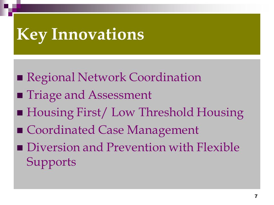 7 Key Innovations Regional Network Coordination Triage and Assessment Housing First/ Low Threshold Housing Coordinated Case Management Diversion and Prevention with Flexible Supports