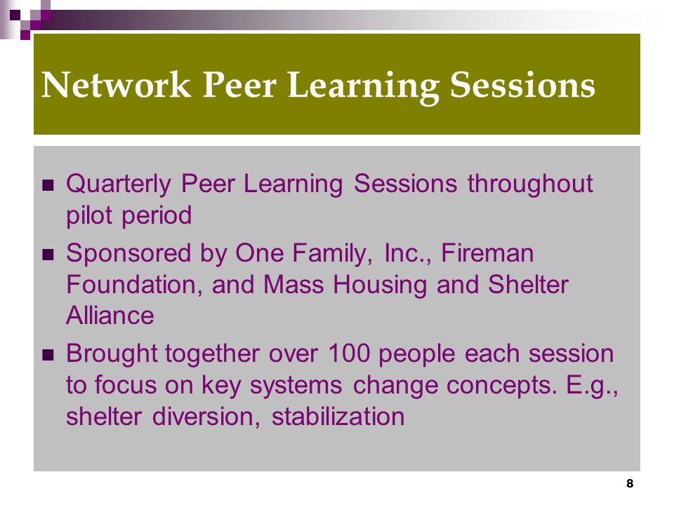 8 Network Peer Learning Sessions Quarterly Peer Learning Sessions throughout pilot period Sponsored by One Family, Inc., Fireman Foundation, and Mass Housing and Shelter Alliance Brought together over 100 people each session to focus on key systems change concepts.
