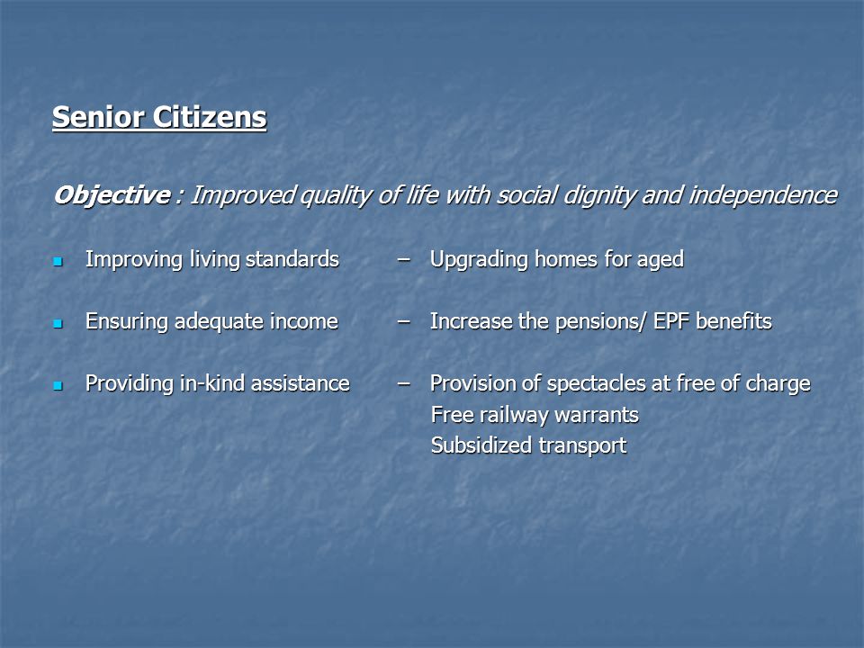 Senior Citizens Objective : Improved quality of life with social dignity and independence Improving living standards– Upgrading homes for aged Improving living standards– Upgrading homes for aged Ensuring adequate income– Increase the pensions/ EPF benefits Ensuring adequate income– Increase the pensions/ EPF benefits Providing in-kind assistance– Provision of spectacles at free of charge Providing in-kind assistance– Provision of spectacles at free of charge Free railway warrants Free railway warrants Subsidized transport Subsidized transport