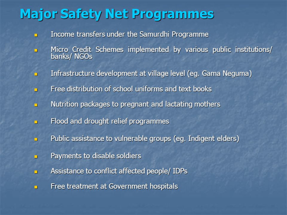 Major Safety Net Programmes Income transfers under the Samurdhi Programme Income transfers under the Samurdhi Programme Micro Credit Schemes implemented by various public institutions/ banks/ NGOs Micro Credit Schemes implemented by various public institutions/ banks/ NGOs Infrastructure development at village level (eg.