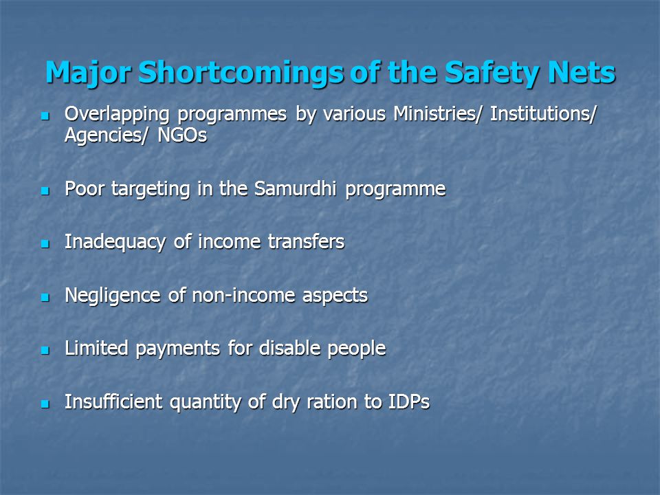 Overlapping programmes by various Ministries/ Institutions/ Agencies/ NGOs Overlapping programmes by various Ministries/ Institutions/ Agencies/ NGOs Poor targeting in the Samurdhi programme Poor targeting in the Samurdhi programme Inadequacy of income transfers Inadequacy of income transfers Negligence of non-income aspects Negligence of non-income aspects Limited payments for disable people Limited payments for disable people Insufficient quantity of dry ration to IDPs Insufficient quantity of dry ration to IDPs Major Shortcomings of the Safety Nets
