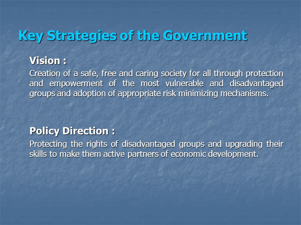 Key Strategies of the Government Vision : Creation of a safe, free and caring society for all through protection and empowerment of the most vulnerable and disadvantaged groups and adoption of appropriate risk minimizing mechanisms.