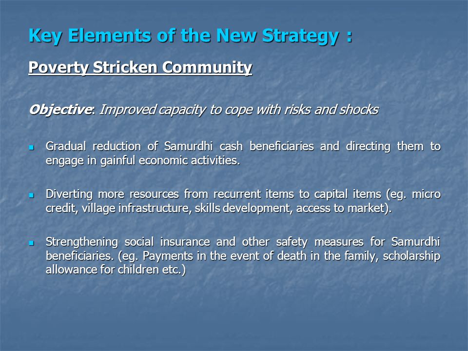 Key Elements of the New Strategy : Poverty Stricken Community Objective: Improved capacity to cope with risks and shocks Gradual reduction of Samurdhi cash beneficiaries and directing them to engage in gainful economic activities.