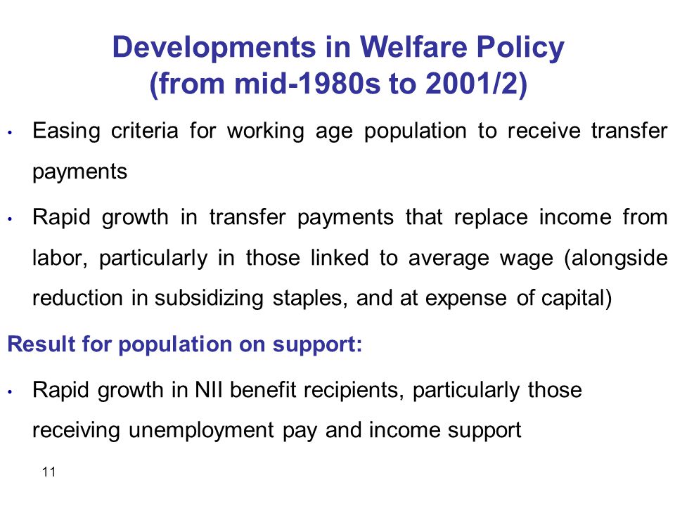 11 Developments in Welfare Policy (from mid-1980s to 2001/2) Easing criteria for working age population to receive transfer payments Rapid growth in transfer payments that replace income from labor, particularly in those linked to average wage (alongside reduction in subsidizing staples, and at expense of capital) Result for population on support: Rapid growth in NII benefit recipients, particularly those receiving unemployment pay and income support
