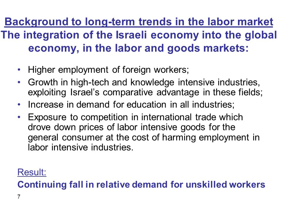 7 Background to long-term trends in the labor market The integration of the Israeli economy into the global economy, in the labor and goods markets: Higher employment of foreign workers; Growth in high-tech and knowledge intensive industries, exploiting Israel’s comparative advantage in these fields; Increase in demand for education in all industries; Exposure to competition in international trade which drove down prices of labor intensive goods for the general consumer at the cost of harming employment in labor intensive industries.