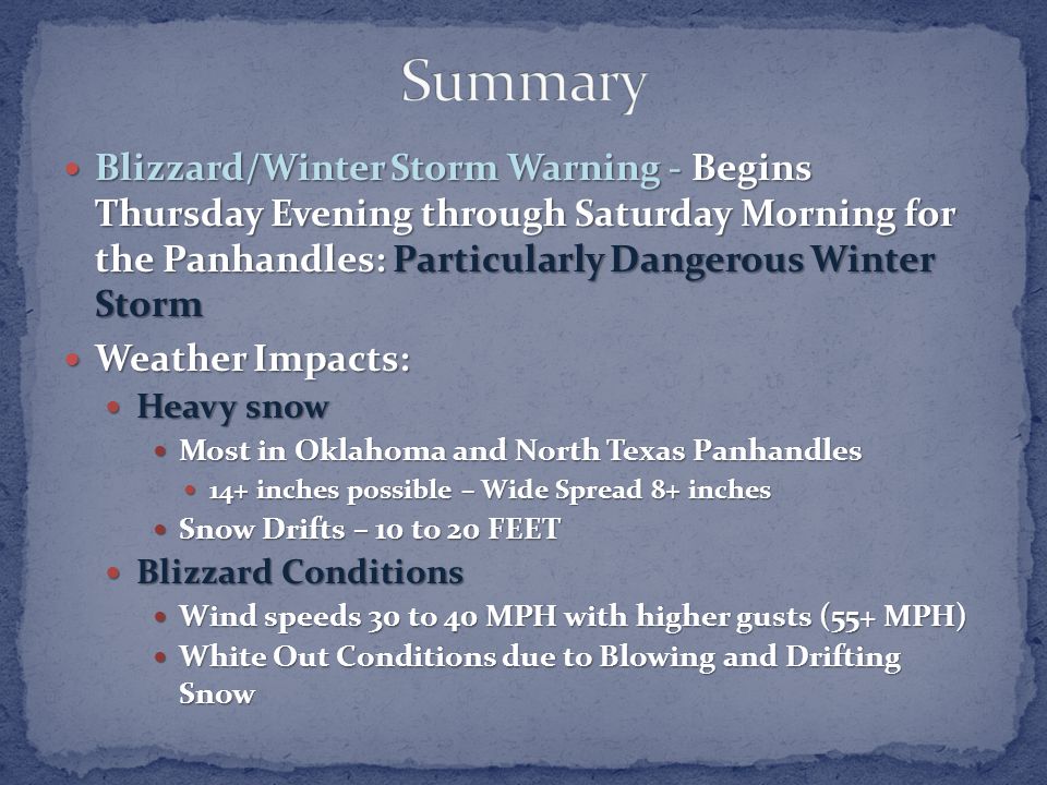 Blizzard/Winter Storm Warning - Begins Thursday Evening through Saturday Morning for the Panhandles: Particularly Dangerous Winter Storm Blizzard/Winter Storm Warning - Begins Thursday Evening through Saturday Morning for the Panhandles: Particularly Dangerous Winter Storm Weather Impacts: Weather Impacts: Heavy snow Heavy snow Most in Oklahoma and North Texas Panhandles Most in Oklahoma and North Texas Panhandles 14+ inches possible – Wide Spread 8+ inches 14+ inches possible – Wide Spread 8+ inches Snow Drifts – 10 to 20 FEET Snow Drifts – 10 to 20 FEET Blizzard Conditions Blizzard Conditions Wind speeds 30 to 40 MPH with higher gusts (55+ MPH) Wind speeds 30 to 40 MPH with higher gusts (55+ MPH) White Out Conditions due to Blowing and Drifting Snow White Out Conditions due to Blowing and Drifting Snow