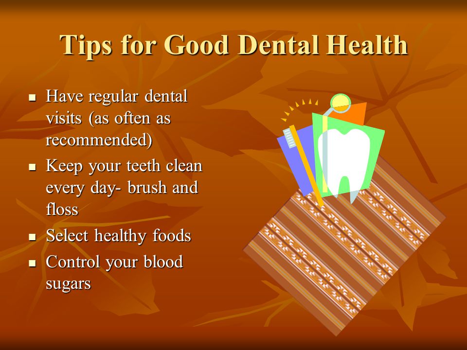 Tips for Good Dental Health Have regular dental visits (as often as recommended) Have regular dental visits (as often as recommended) Keep your teeth clean every day- brush and floss Keep your teeth clean every day- brush and floss Select healthy foods Select healthy foods Control your blood sugars Control your blood sugars