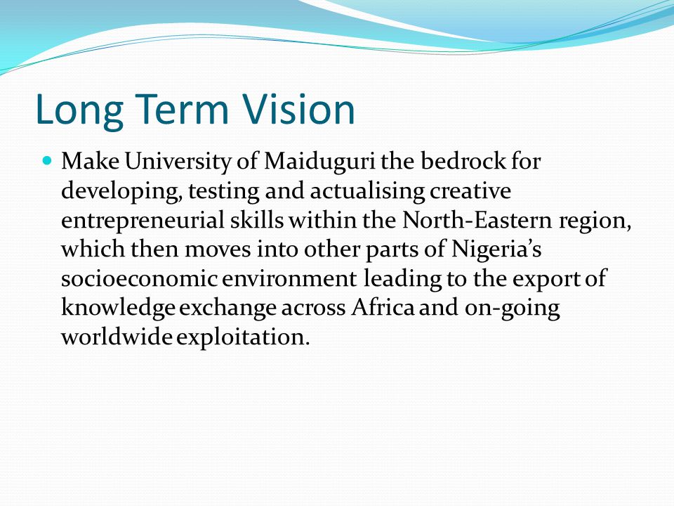 Long Term Vision Make University of Maiduguri the bedrock for developing, testing and actualising creative entrepreneurial skills within the North-Eastern region, which then moves into other parts of Nigeria’s socioeconomic environment leading to the export of knowledge exchange across Africa and on-going worldwide exploitation.