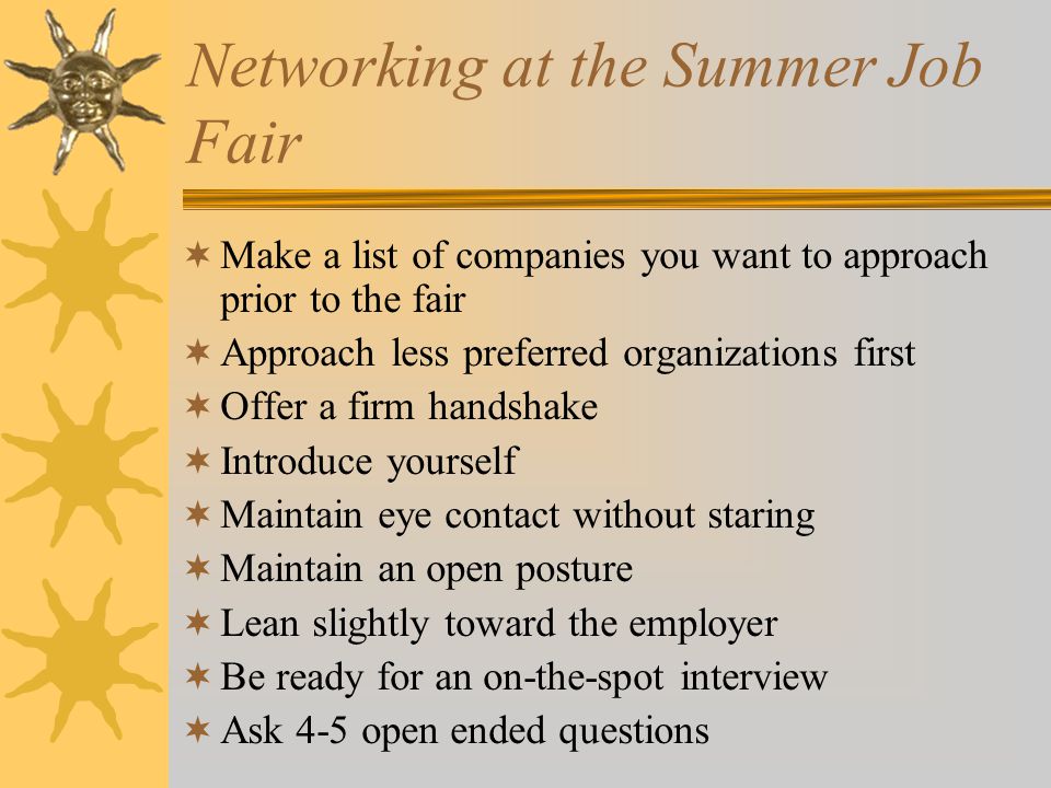 Networking at the Summer Job Fair  Make a list of companies you want to approach prior to the fair  Approach less preferred organizations first  Offer a firm handshake  Introduce yourself  Maintain eye contact without staring  Maintain an open posture  Lean slightly toward the employer  Be ready for an on-the-spot interview  Ask 4-5 open ended questions
