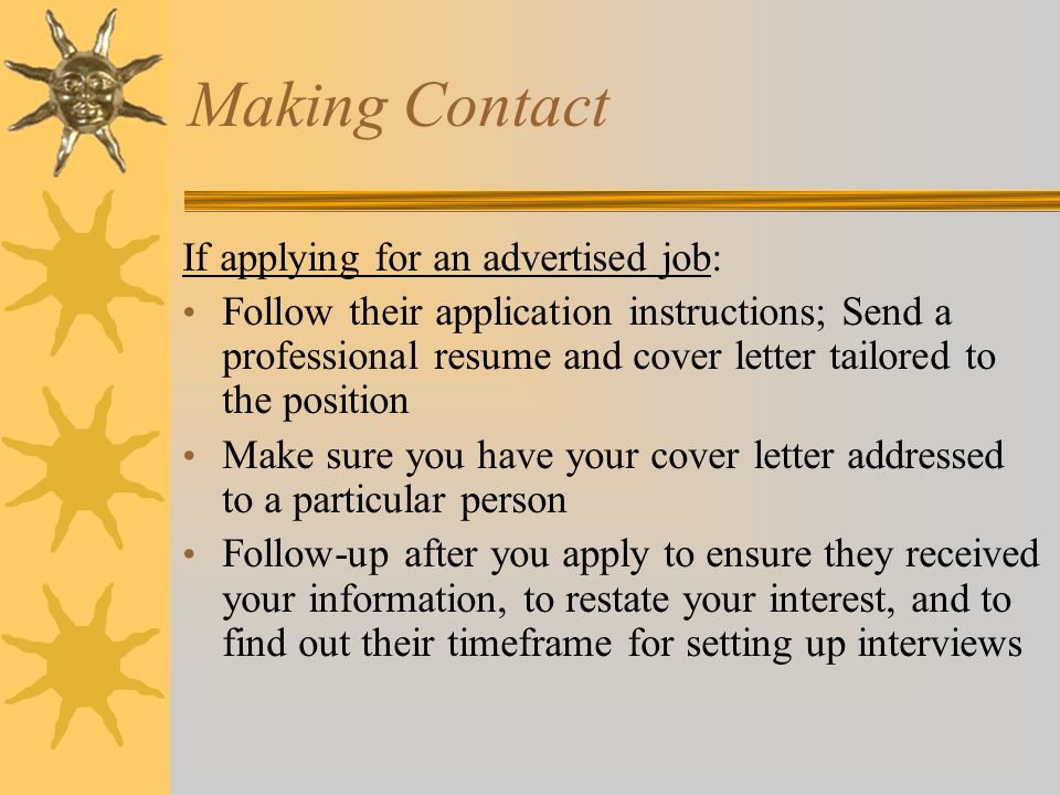 Making Contact If applying for an advertised job: Follow their application instructions; Send a professional resume and cover letter tailored to the position Make sure you have your cover letter addressed to a particular person Follow-up after you apply to ensure they received your information, to restate your interest, and to find out their timeframe for setting up interviews