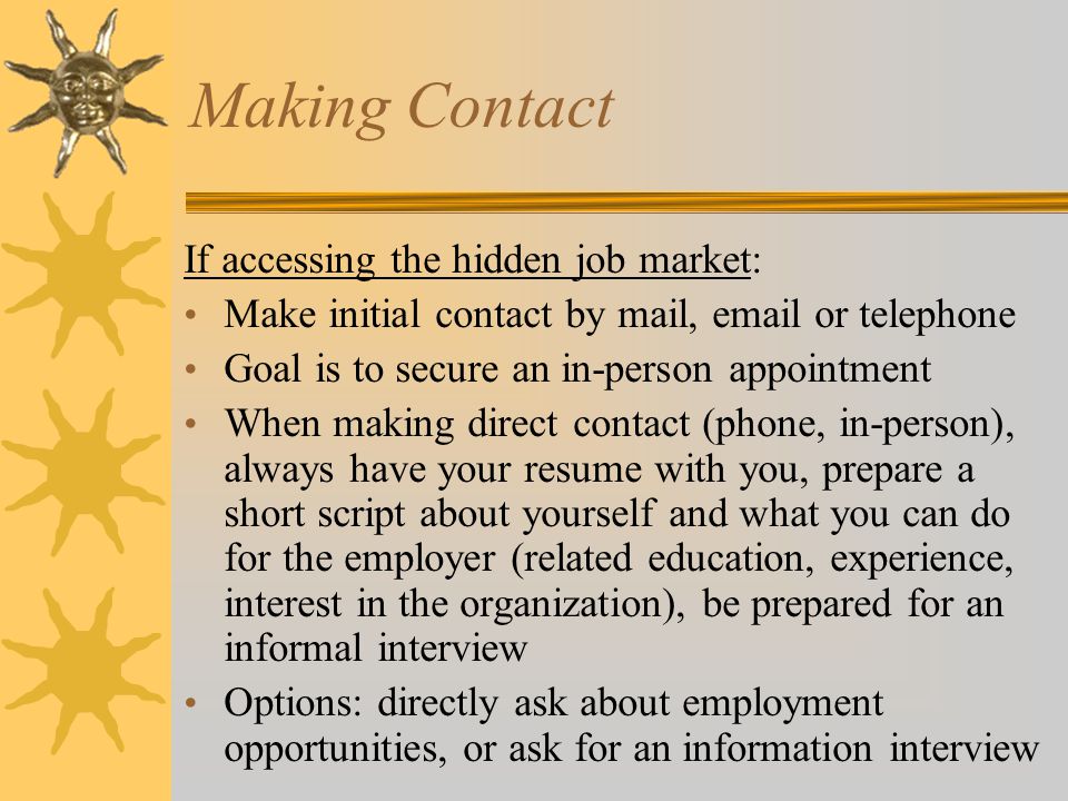 Making Contact If accessing the hidden job market: Make initial contact by mail,  or telephone Goal is to secure an in-person appointment When making direct contact (phone, in-person), always have your resume with you, prepare a short script about yourself and what you can do for the employer (related education, experience, interest in the organization), be prepared for an informal interview Options: directly ask about employment opportunities, or ask for an information interview