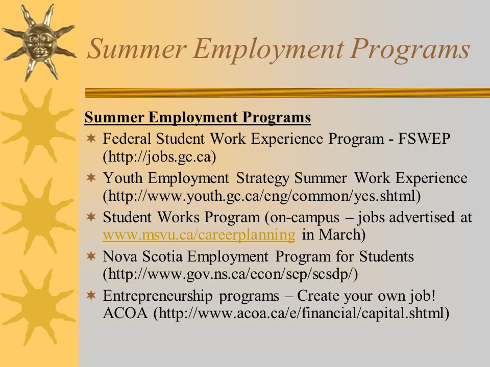 Summer Employment Programs  Federal Student Work Experience Program - FSWEP (   Youth Employment Strategy Summer Work Experience (   Student Works Program (on-campus – jobs advertised at   in March)    Nova Scotia Employment Program for Students (   Entrepreneurship programs – Create your own job.
