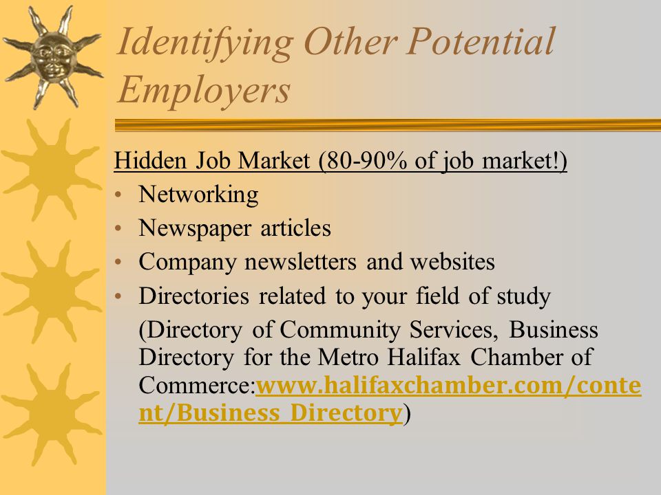 Identifying Other Potential Employers Hidden Job Market (80-90% of job market!) Networking Newspaper articles Company newsletters and websites Directories related to your field of study (Directory of Community Services, Business Directory for the Metro Halifax Chamber of Commerce:   nt/Business_Directory )   nt/Business_Directory