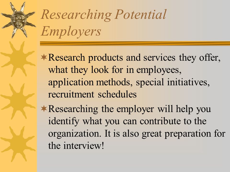 Researching Potential Employers  Research products and services they offer, what they look for in employees, application methods, special initiatives, recruitment schedules  Researching the employer will help you identify what you can contribute to the organization.