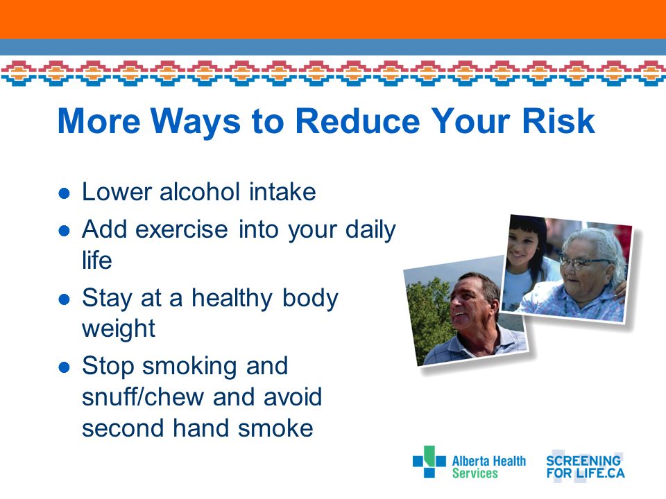 More Ways to Reduce Your Risk Lower alcohol intake Add exercise into your daily life Stay at a healthy body weight Stop smoking and snuff/chew and avoid second hand smoke