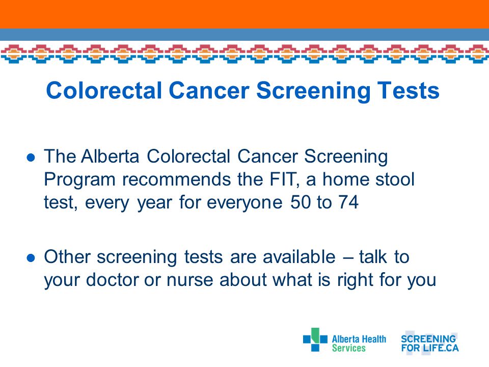 Colorectal Cancer Screening Tests The Alberta Colorectal Cancer Screening Program recommends the FIT, a home stool test, every year for everyone 50 to 74 Other screening tests are available – talk to your doctor or nurse about what is right for you