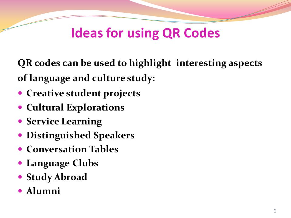 Ideas for using QR Codes QR codes can be used to highlight interesting aspects of language and culture study: Creative student projects Cultural Explorations Service Learning Distinguished Speakers Conversation Tables Language Clubs Study Abroad Alumni 9