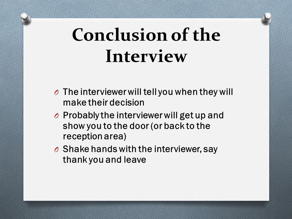 Conclusion of the Interview O The interviewer will tell you when they will make their decision O Probably the interviewer will get up and show you to the door (or back to the reception area) O Shake hands with the interviewer, say thank you and leave